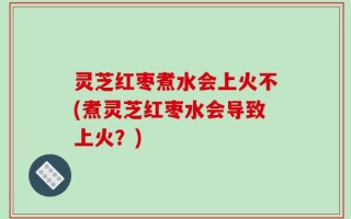 灵芝红枣煮水会上火不(煮灵芝红枣水会导致上火？)