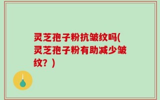 灵芝孢子粉抗皱纹吗(灵芝孢子粉有助减少皱纹？)