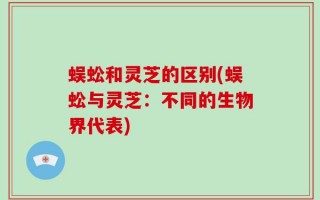 蜈蚣和灵芝的区别(蜈蚣与灵芝：不同的生物界代表)