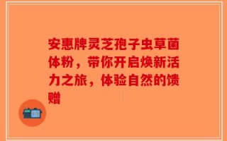 安惠牌灵芝孢子虫草菌体粉，带你开启焕新活力之旅，体验自然的馈赠
