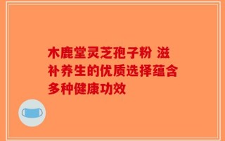 木鹿堂灵芝孢子粉 滋补养生的优质选择蕴含多种健康功效