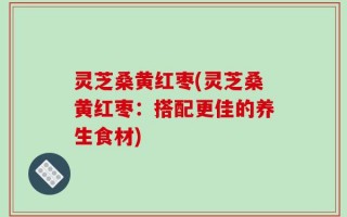 灵芝桑黄红枣(灵芝桑黄红枣：搭配更佳的养生食材)