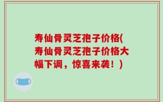 寿仙骨灵芝孢子价格(寿仙骨灵芝孢子价格大幅下调，惊喜来袭！)