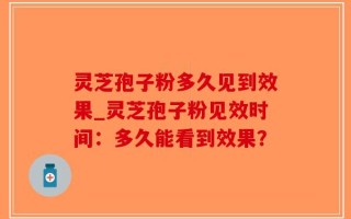 灵芝孢子粉多久见到效果_灵芝孢子粉见效时间：多久能看到效果？