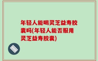 年轻人能喝灵芝益寿胶囊吗(年轻人能否服用灵芝益寿胶囊)