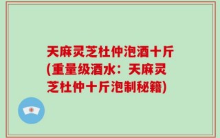 天麻灵芝杜仲泡酒十斤(重量级酒水：天麻灵芝杜仲十斤泡制秘籍)