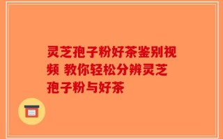 灵芝孢子粉好茶鉴别视频 教你轻松分辨灵芝孢子粉与好茶