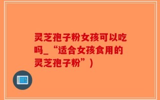 灵芝孢子粉女孩可以吃吗_“适合女孩食用的灵芝孢子粉”)