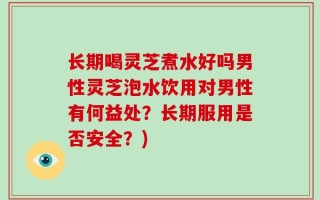 长期喝灵芝煮水好吗男性灵芝泡水饮用对男性有何益处？长期服用是否安全？)