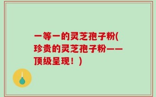 一等一的灵芝孢子粉(珍贵的灵芝孢子粉——顶级呈现！)