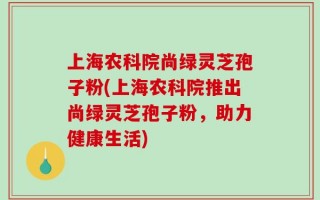 上海农科院尚绿灵芝孢子粉(上海农科院推出尚绿灵芝孢子粉，助力健康生活)