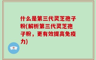 什么是第三代灵芝孢子粉(解析第三代灵芝孢子粉，更有效提高免疫力)
