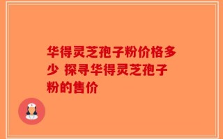 华得灵芝孢子粉价格多少 探寻华得灵芝孢子粉的售价