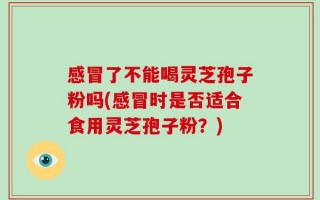 感冒了不能喝灵芝孢子粉吗(感冒时是否适合食用灵芝孢子粉？)
