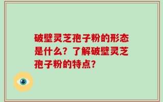 破壁灵芝孢子粉的形态是什么？了解破壁灵芝孢子粉的特点？