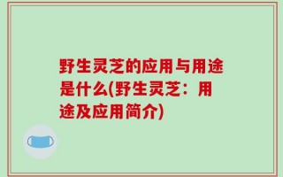 野生灵芝的应用与用途是什么(野生灵芝：用途及应用简介)