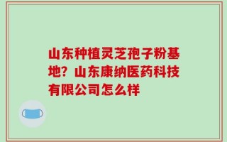 山东种植灵芝孢子粉基地？山东康纳医药科技有限公司怎么样