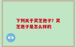 下列关于灵芝孢子？灵芝孢子是怎么样的