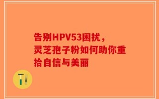 告别HPV53困扰，灵芝孢子粉如何助你重拾自信与美丽