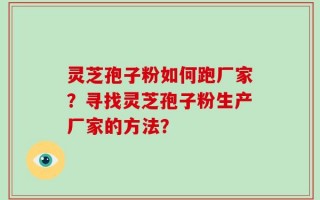 灵芝孢子粉如何跑厂家？寻找灵芝孢子粉生产厂家的方法？