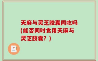 天麻与灵芝胶囊同吃吗(能否同时食用天麻与灵芝胶囊？)