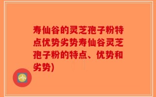 寿仙谷的灵芝孢子粉特点优势劣势寿仙谷灵芝孢子粉的特点、优势和劣势)