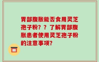 胃部腹胀能否食用灵芝孢子粉？？了解胃部腹胀患者使用灵芝孢子粉的注意事项？