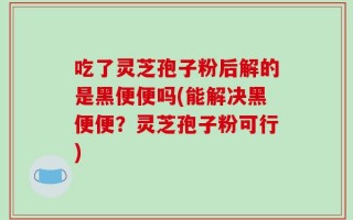 吃了灵芝孢子粉后解的是黑便便吗(能解决黑便便？灵芝孢子粉可行)