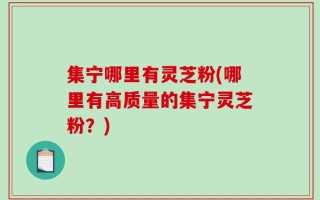 集宁哪里有灵芝粉(哪里有高质量的集宁灵芝粉？)