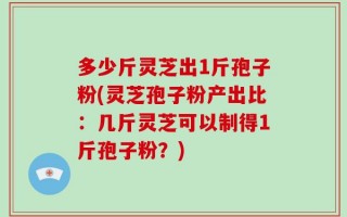 多少斤灵芝出1斤孢子粉(灵芝孢子粉产出比：几斤灵芝可以制得1斤孢子粉？)
