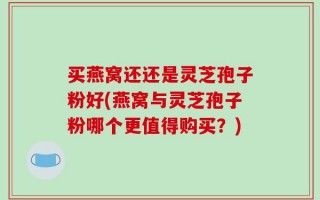 买燕窝还还是灵芝孢子粉好(燕窝与灵芝孢子粉哪个更值得购买？)