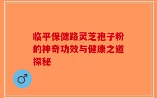 临平保健路灵芝孢子粉的神奇功效与健康之道探秘