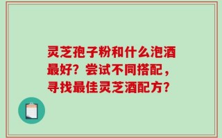 灵芝孢子粉和什么泡酒最好？尝试不同搭配，寻找最佳灵芝酒配方？