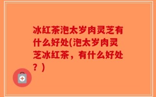 冰红茶泡太岁肉灵芝有什么好处(泡太岁肉灵芝冰红茶，有什么好处？)