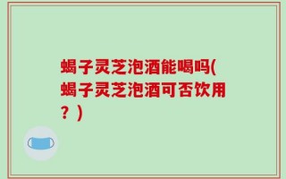 蝎子灵芝泡酒能喝吗(蝎子灵芝泡酒可否饮用？)