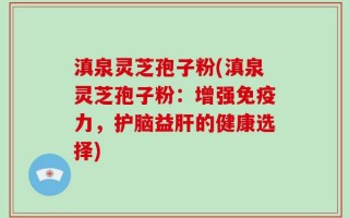 滇泉灵芝孢子粉(滇泉灵芝孢子粉：增强免疫力，护脑益肝的健康选择)