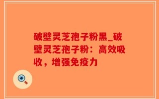 破壁灵芝孢子粉黑_破壁灵芝孢子粉：高效吸收，增强免疫力