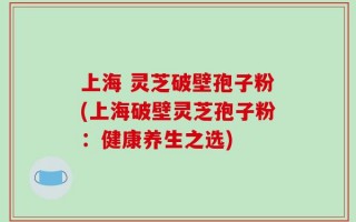 上海 灵芝破壁孢子粉(上海破壁灵芝孢子粉：健康养生之选)