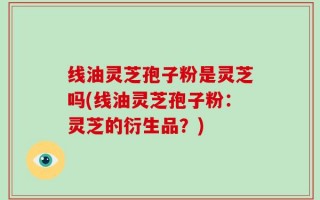 线油灵芝孢子粉是灵芝吗(线油灵芝孢子粉：灵芝的衍生品？)