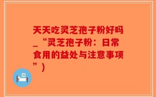 天天吃灵芝孢子粉好吗_“灵芝孢子粉：日常食用的益处与注意事项”)