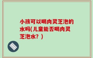 小孩可以喝肉灵芝泡的水吗(儿童能否喝肉灵芝泡水？)