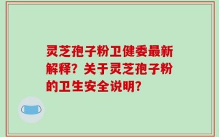 灵芝孢子粉卫健委最新解释？关于灵芝孢子粉的卫生安全说明？