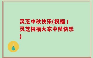 灵芝中秋快乐(祝福丨灵芝祝福大家中秋快乐)