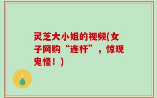 灵芝大小姐的视频(女子网购“连杆”，惊现鬼怪！)