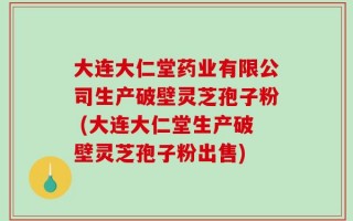 大连大仁堂药业有限公司生产破壁灵芝孢子粉 (大连大仁堂生产破壁灵芝孢子粉出售)