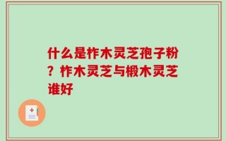 什么是柞木灵芝孢子粉？柞木灵芝与椴木灵芝谁好