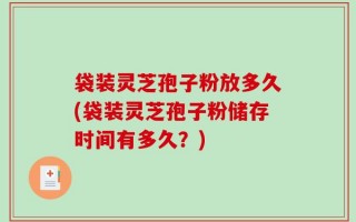 袋装灵芝孢子粉放多久(袋装灵芝孢子粉储存时间有多久？)