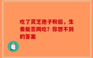 吃了灵芝孢子粉后，生姜能否同吃？你想不到的答案