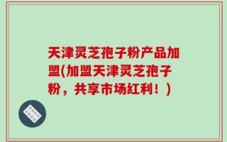 天津灵芝孢子粉产品加盟(加盟天津灵芝孢子粉，共享市场红利！)