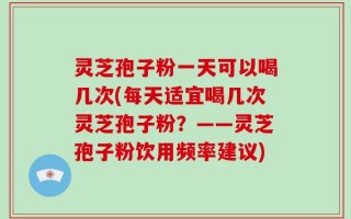 灵芝孢子粉一天可以喝几次(每天适宜喝几次灵芝孢子粉？——灵芝孢子粉饮用频率建议)